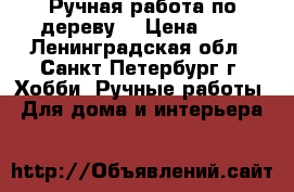 Ручная работа по дереву. › Цена ­ . - Ленинградская обл., Санкт-Петербург г. Хобби. Ручные работы » Для дома и интерьера   